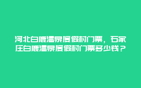 河北白鹿温泉度假村门票，石家庄白鹿温泉度假村门票多少钱？