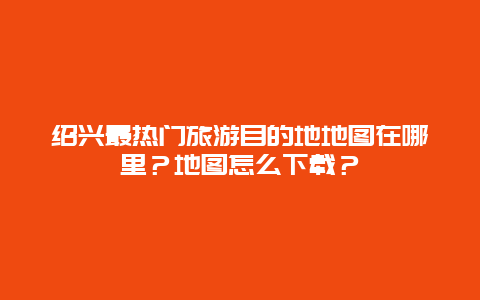 绍兴最热门旅游目的地地图在哪里？地图怎么下载？