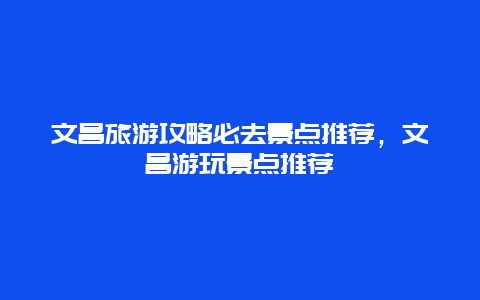 文昌旅游攻略必去景点推荐，文昌游玩景点推荐