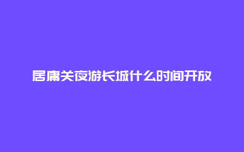 居庸关夜游长城什么时间开放