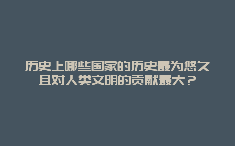 历史上哪些国家的历史最为悠久且对人类文明的贡献最大？