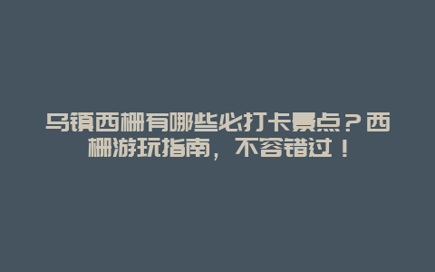 乌镇西栅有哪些必打卡景点？西栅游玩指南，不容错过！