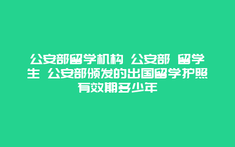 公安部留学机构 公安部 留学生 公安部颁发的出国留学护照有效期多少年