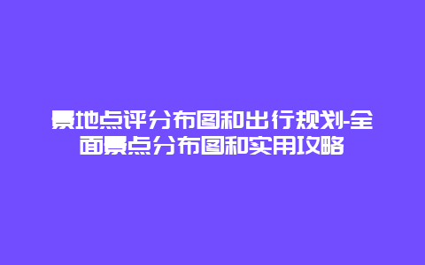 景地点评分布图和出行规划-全面景点分布图和实用攻略