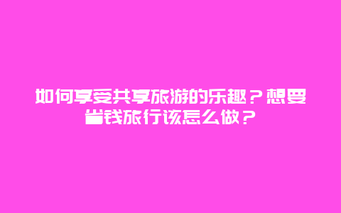 如何享受共享旅游的乐趣？想要省钱旅行该怎么做？