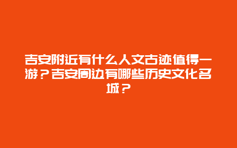 吉安附近有什么人文古迹值得一游？吉安周边有哪些历史文化名城？