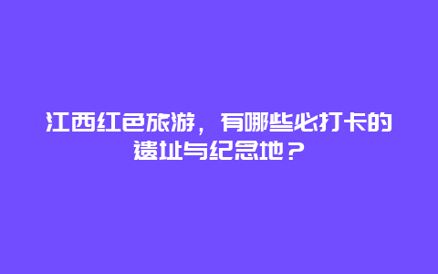 江西红色旅游，有哪些必打卡的遗址与纪念地？