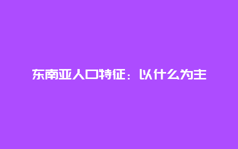 东南亚人口特征：以什么为主