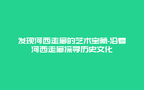 发现河西走廊的艺术宝藏-沿着河西走廊探寻历史文化