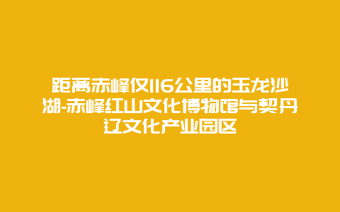 距离赤峰仅116公里的玉龙沙湖-赤峰红山文化博物馆与契丹辽文化产业园区