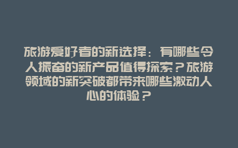 旅游爱好者的新选择：有哪些令人振奋的新产品值得探索？旅游领域的新突破都带来哪些激动人心的体验？