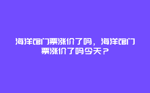 海洋馆门票涨价了吗，海洋馆门票涨价了吗今天？