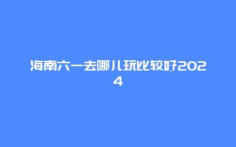 海南六一去哪儿玩比较好2024