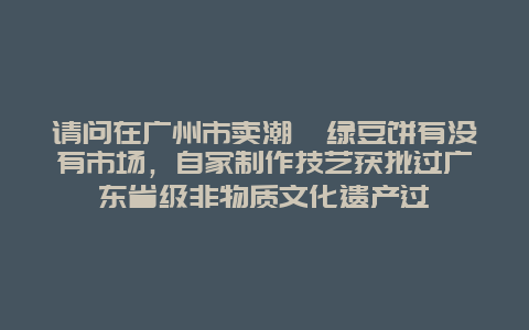 请问在广州市卖潮汕绿豆饼有没有市场，自家制作技艺获批过广东省级非物质文化遗产过