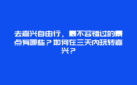 去嘉兴自由行，最不容错过的景点有哪些？如何在三天内玩转嘉兴？