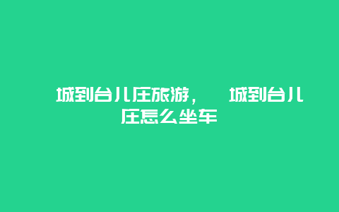 郯城到台儿庄旅游，郯城到台儿庄怎么坐车