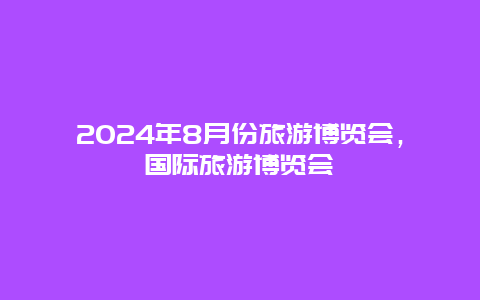 2024年8月份旅游博览会，国际旅游博览会