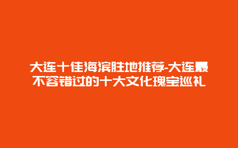 大连十佳海滨胜地推荐-大连最不容错过的十大文化瑰宝巡礼