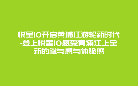 悦星10开启黄浦江游轮新时代-登上悦星10感受黄浦江上全新的参与感与体验感