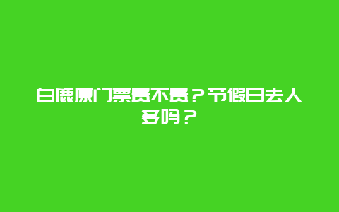 白鹿原门票贵不贵？节假日去人多吗？