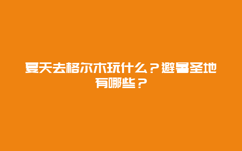 夏天去格尔木玩什么？避暑圣地有哪些？