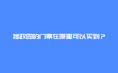 拙政园的门票在哪里可以买到？