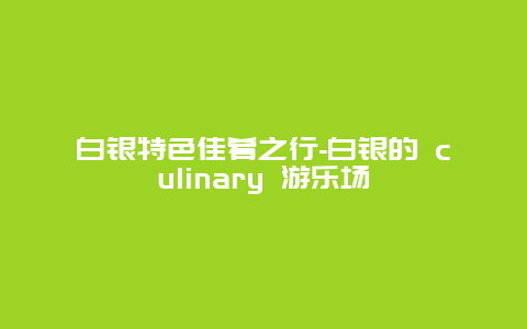 白银特色佳肴之行-白银的 culinary 游乐场