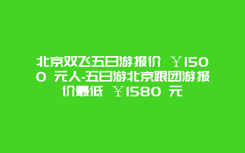 北京双飞五日游报价 ￥1500 元人-五日游北京跟团游报价最低 ￥1580 元