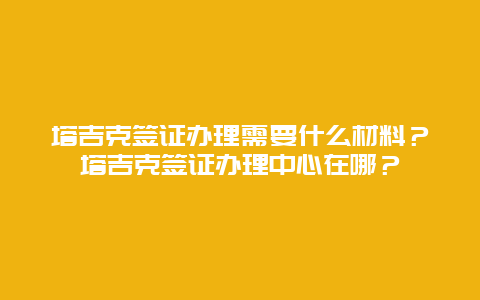 塔吉克签证办理需要什么材料？塔吉克签证办理中心在哪？