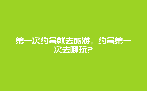 第一次约会就去旅游，约会第一次去哪玩?