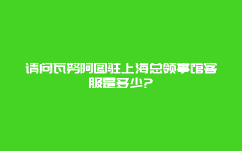 请问瓦努阿图驻上海总领事馆客服是多少?