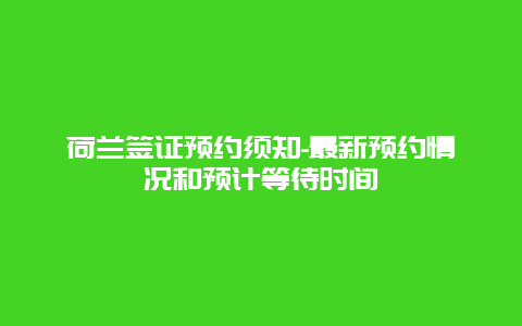 荷兰签证预约须知-最新预约情况和预计等待时间