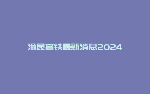 渝昆高铁最新消息2024