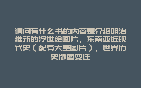 请问有什么书的内容是介绍明治维新的浮世绘图片，东南亚近现代史（配有大量图片），世界历史版图变迁