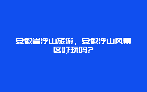 安徽省浮山旅游，安徽浮山风景区好玩吗?