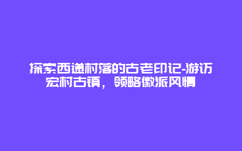 探索西递村落的古老印记-游访宏村古镇，领略徽派风情