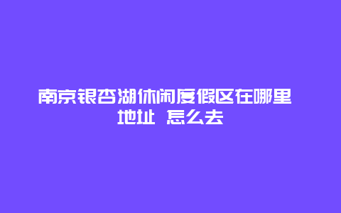 南京银杏湖休闲度假区在哪里 地址 怎么去