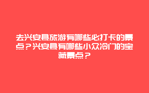 去兴安县旅游有哪些必打卡的景点？兴安县有哪些小众冷门的宝藏景点？