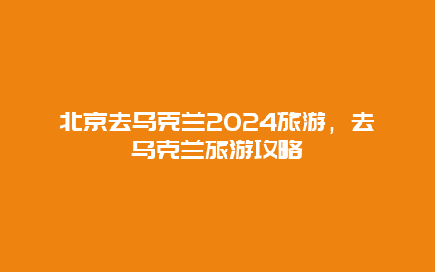 北京去乌克兰2024旅游，去乌克兰旅游攻略