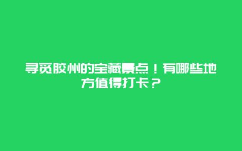 寻觅胶州的宝藏景点！有哪些地方值得打卡？