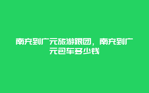 南充到广元旅游跟团，南充到广元包车多少钱