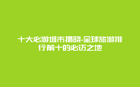 十大必游城市揭晓-全球旅游排行前十的必访之地