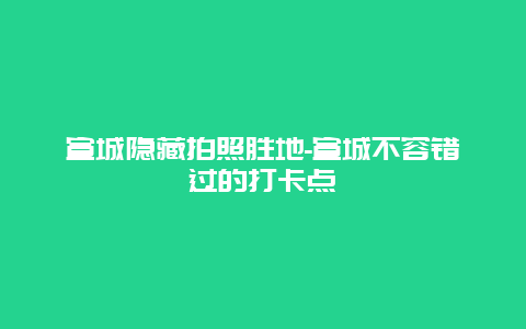 宣城隐藏拍照胜地-宣城不容错过的打卡点