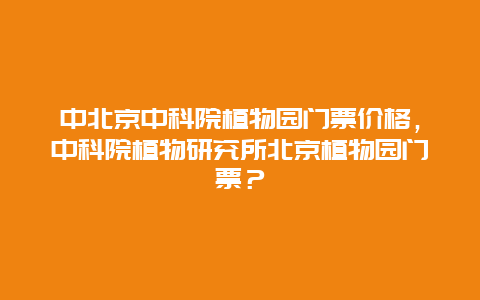 中北京中科院植物园门票价格，中科院植物研究所北京植物园门票？