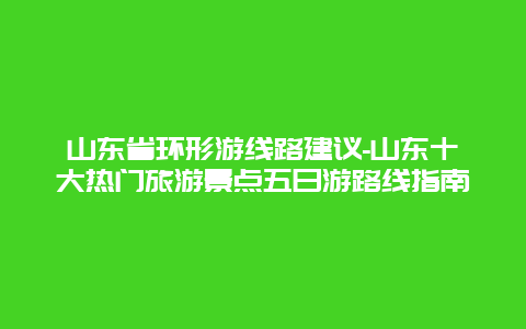 山东省环形游线路建议-山东十大热门旅游景点五日游路线指南