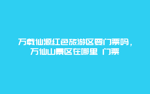 万载仙源红色旅游区要门票吗，万仙山景区在哪里 门票