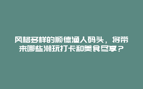 风格多样的顺德渔人码头，将带来哪些潮玩打卡和美食尽享？