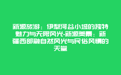 新源旅游：伊犁河谷小城的独特魅力与无限风光-新源美景：新疆西部融自然风光与民俗风情的天堂