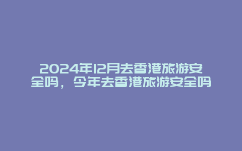 2024年12月去香港旅游安全吗，今年去香港旅游安全吗