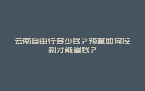 云南自由行多少钱？预算如何控制才能省钱？